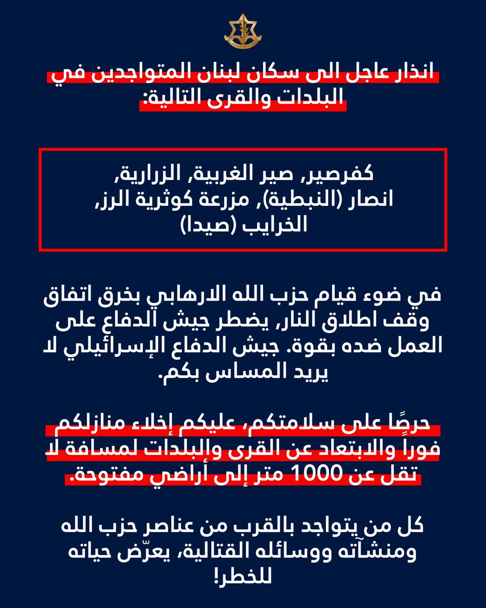 Israelische Armee: Achtung an die Einwohner der folgenden Städte und Dörfer im Libanon: Kafrsir, Sir al-Gharbiya, Zrarieh, Ansar (Nabatieh), Mazraat Kawthariyat al-Ruz, Khraibeh (Sidon): Angesichts des Verstoßes der Hisbollah gegen das Waffenstillstandsabkommen sieht sich die israelische Armee gezwungen, mit aller Härte gegen sie vorzugehen. Die israelische Armee beabsichtigt nicht, Ihnen Schaden zuzufügen. Zu Ihrer eigenen Sicherheit müssen Sie Ihre Häuser unverzüglich verlassen und sich mindestens 1.000 Meter von den Dörfern und Städten auf freies Gelände begeben. Jeder, der sich in der Nähe von Hisbollah-Kämpfern, -Einrichtungen oder -Waffen aufhält, begibt sich in Lebensgefahr.