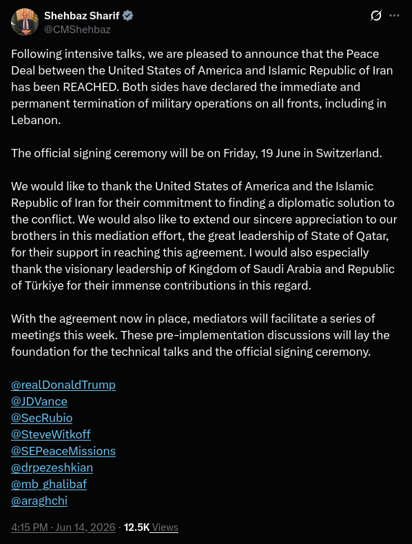 Pakistani Prime Minister Shebaz Sharif has announced a peace deal between the United States and Iran resulting in the permanent termination of military operations on all fronts, including in Lebanon. The official signing ceremony will be on Friday June 19th in Switzerland. Prime Minister Sharif goes on to thank Saudi Arabia and Turkey for their contributions in this effort